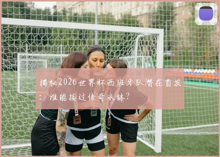 揭秘2026世界杯西班牙队潜在首发：谁能接过传奇衣钵？